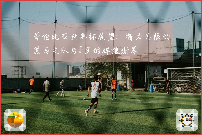 哥伦比亚世界杯展望:潜力无限的黑马之队与J罗的辉煌谢幕