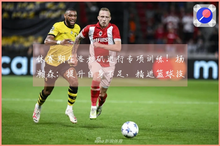 休赛期在洛杉矶进行专项训练！杨瀚森：提升自身不足，精进篮球技艺
